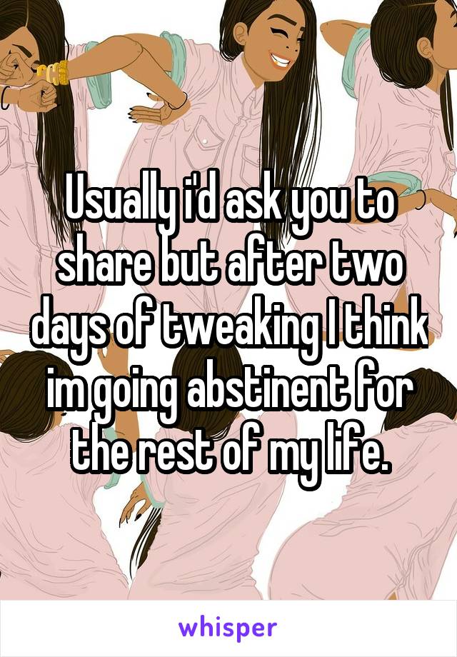Usually i'd ask you to share but after two days of tweaking I think im going abstinent for the rest of my life.