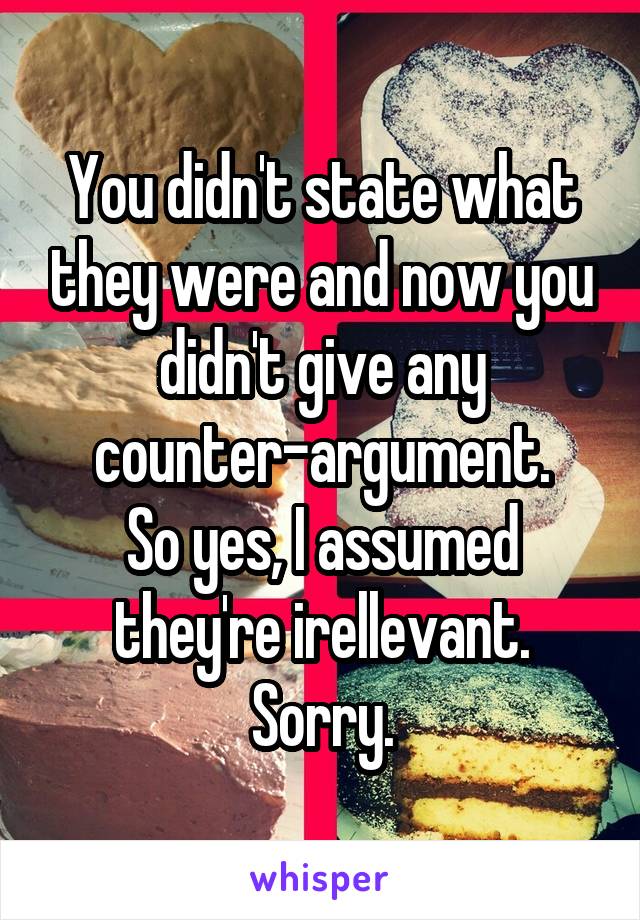 You didn't state what they were and now you didn't give any counter-argument.
So yes, I assumed they're irellevant. Sorry.