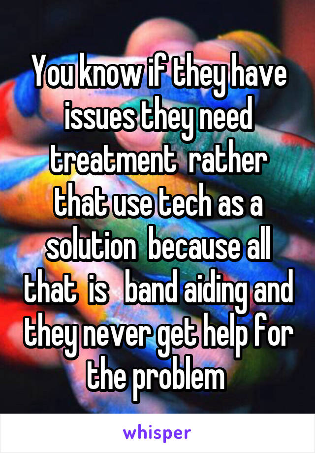 You know if they have issues they need treatment  rather that use tech as a solution  because all that  is   band aiding and they never get help for the problem 