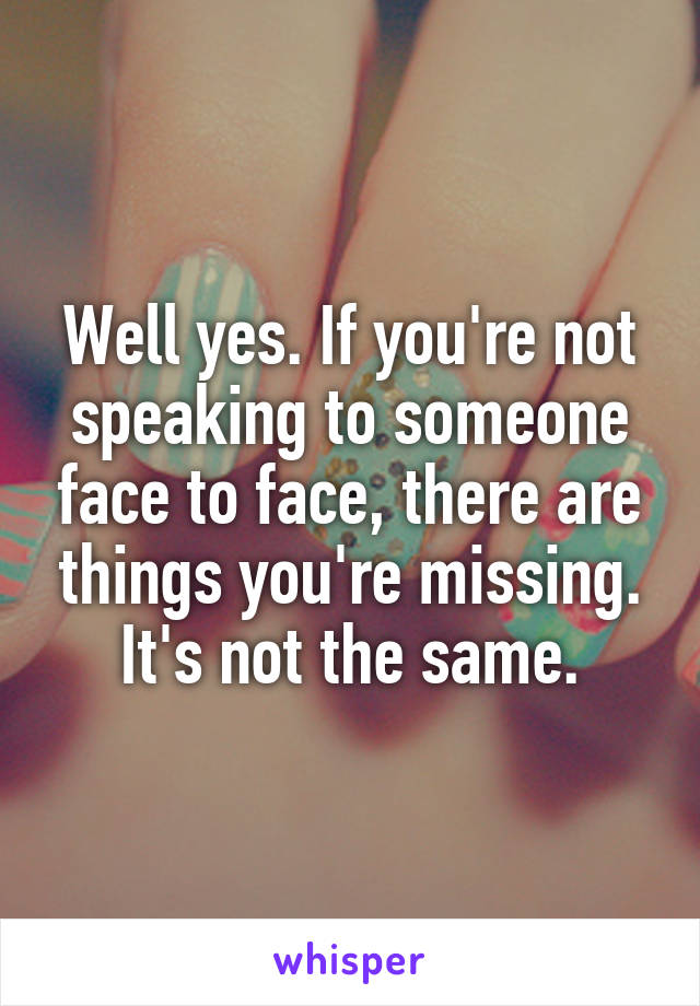 Well yes. If you're not speaking to someone face to face, there are things you're missing. It's not the same.