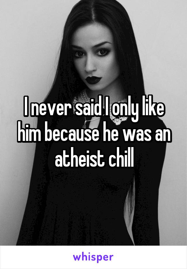 I never said I only like him because he was an atheist chill