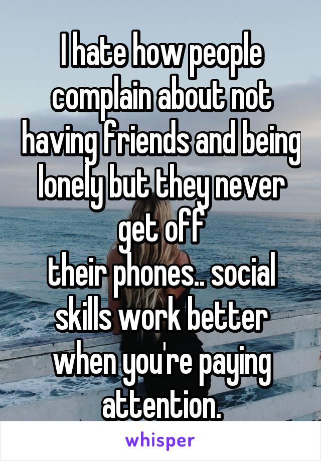 I hate how people complain about not having friends and being lonely but they never get off
their phones.. social skills work better when you're paying attention.