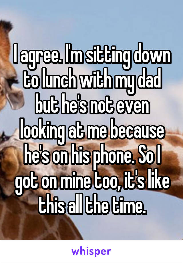 I agree. I'm sitting down to lunch with my dad but he's not even looking at me because he's on his phone. So I got on mine too, it's like this all the time.