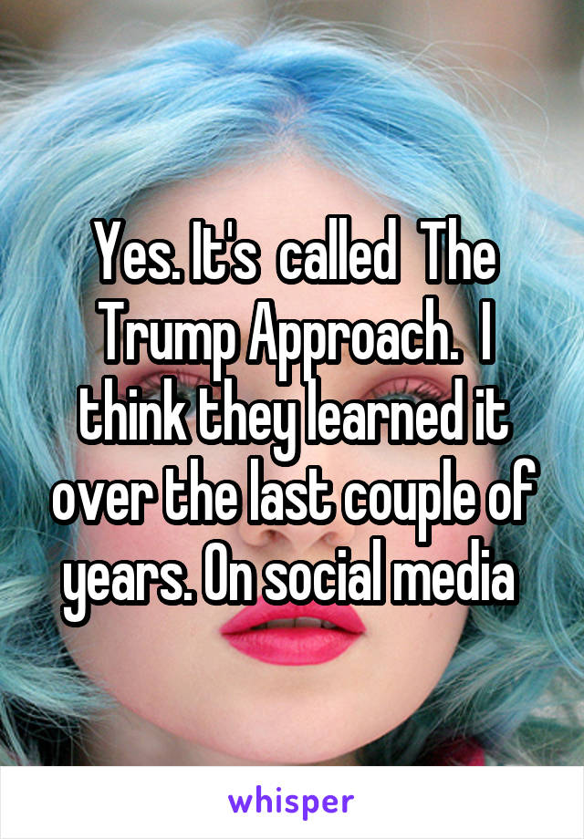 Yes. It's  called  The Trump Approach.  I think they learned it over the last couple of years. On social media 