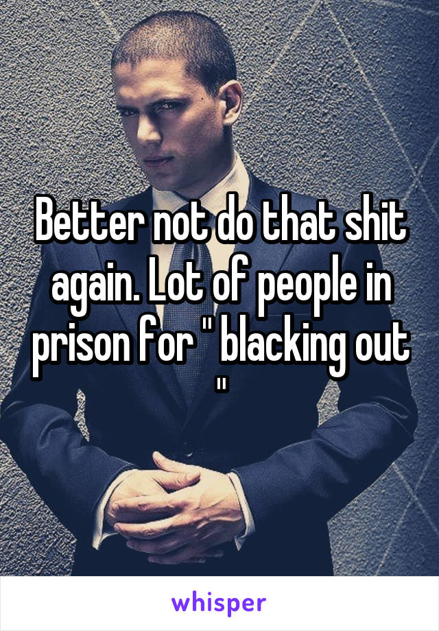 Better not do that shit again. Lot of people in prison for " blacking out "