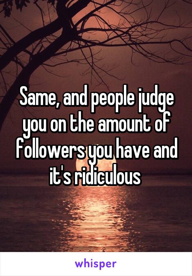 Same, and people judge you on the amount of followers you have and it's ridiculous 