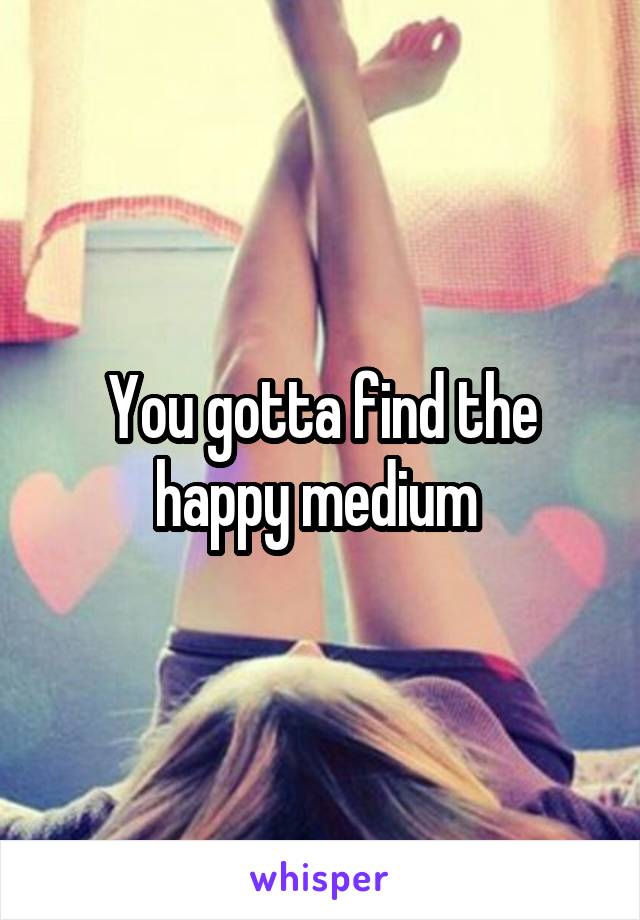 You gotta find the happy medium 