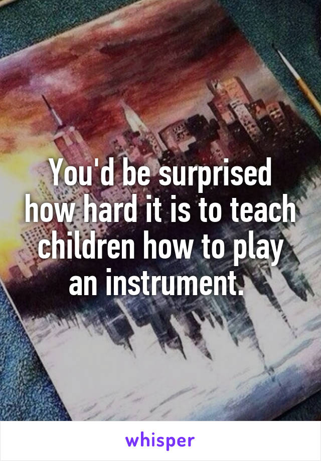 You'd be surprised how hard it is to teach children how to play an instrument. 