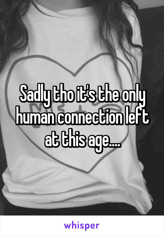 Sadly tho it's the only human connection left at this age....