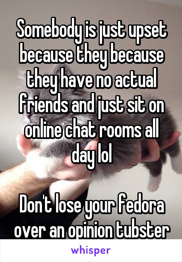 Somebody is just upset because they because they have no actual friends and just sit on online chat rooms all day lol

Don't lose your fedora over an opinion tubster