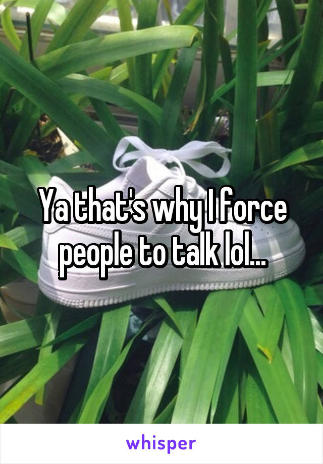 Ya that's why I force people to talk lol...