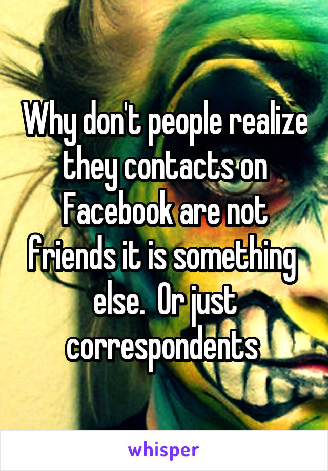 Why don't people realize they contacts on Facebook are not friends it is something  else.  Or just correspondents 