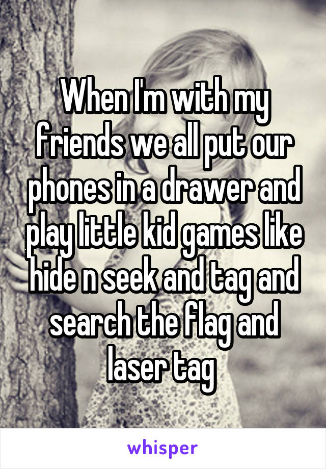 When I'm with my friends we all put our phones in a drawer and play little kid games like hide n seek and tag and search the flag and laser tag 