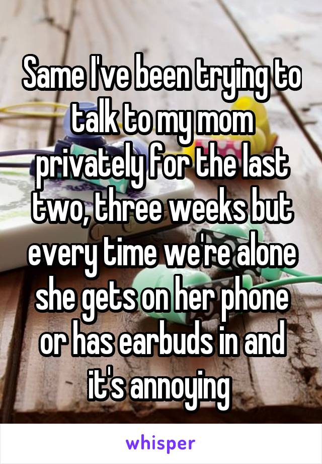 Same I've been trying to talk to my mom privately for the last two, three weeks but every time we're alone she gets on her phone or has earbuds in and it's annoying 