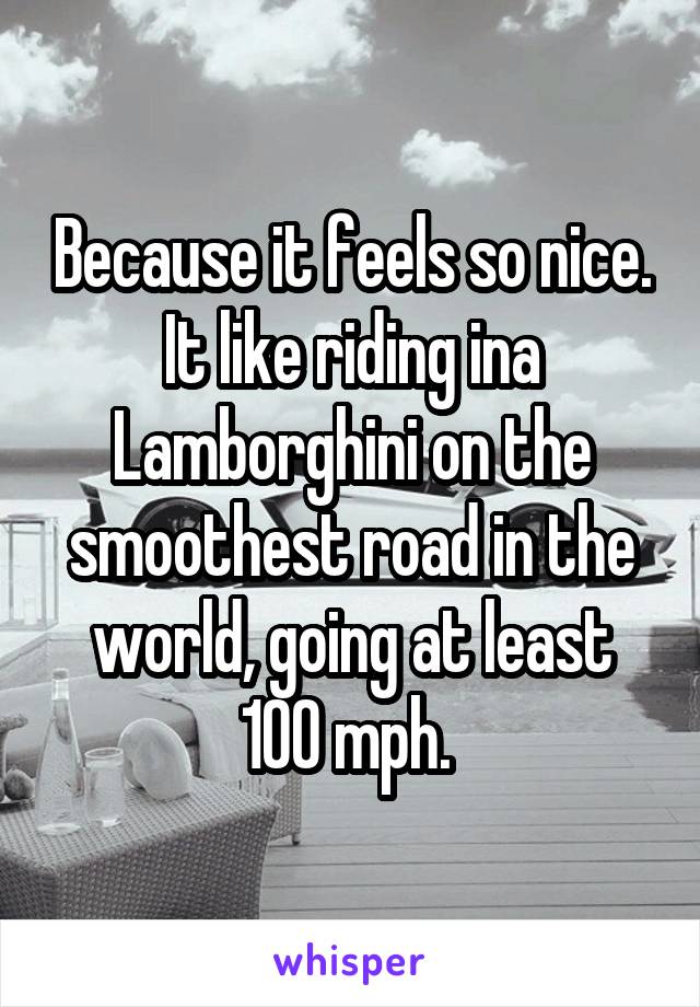 Because it feels so nice. It like riding ina Lamborghini on the smoothest road in the world, going at least 100 mph. 