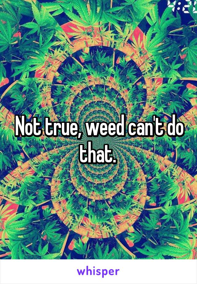 Not true, weed can't do that. 