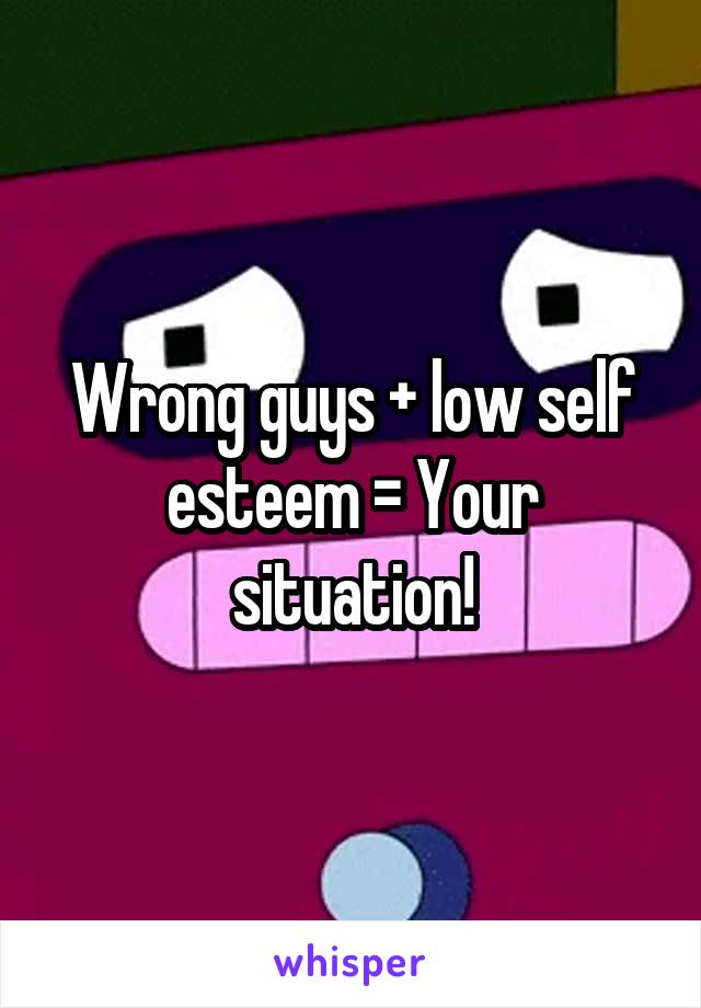 Wrong guys + low self esteem = Your situation!
