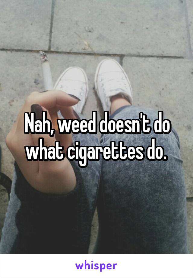 Nah, weed doesn't do what cigarettes do. 