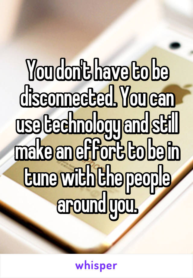 You don't have to be disconnected. You can use technology and still make an effort to be in tune with the people around you.