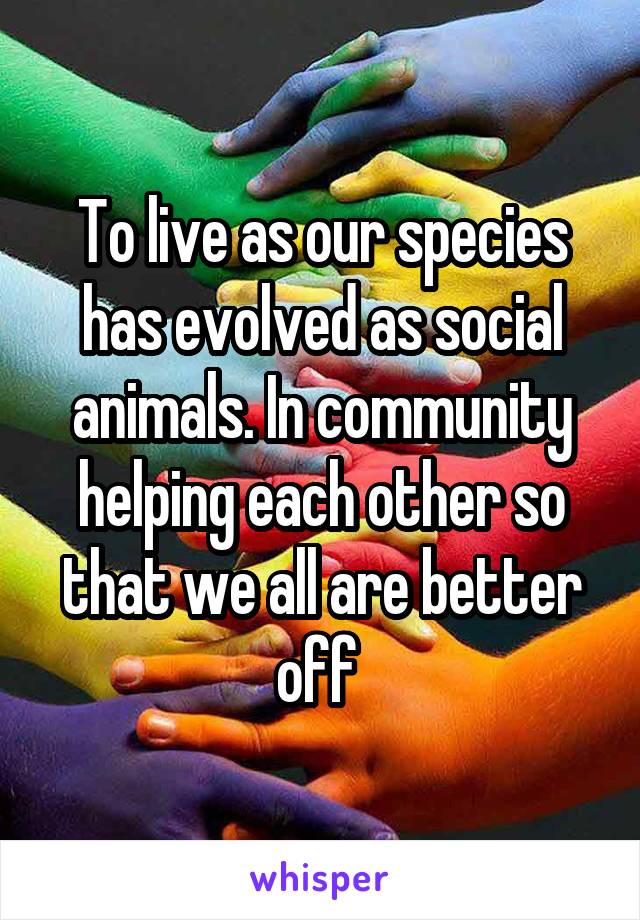 To live as our species has evolved as social animals. In community helping each other so that we all are better off 