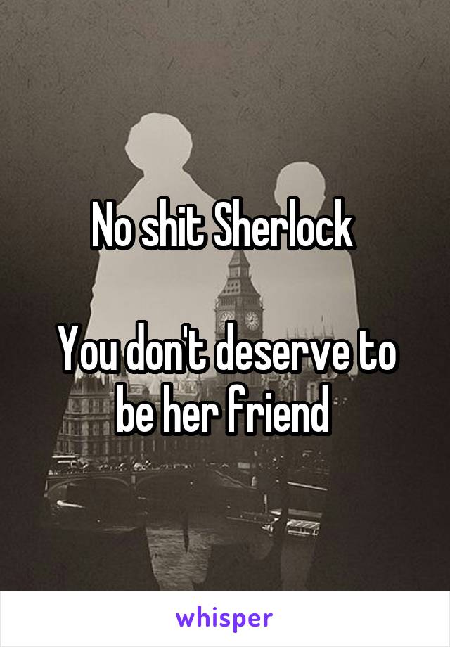 No shit Sherlock 

You don't deserve to be her friend 