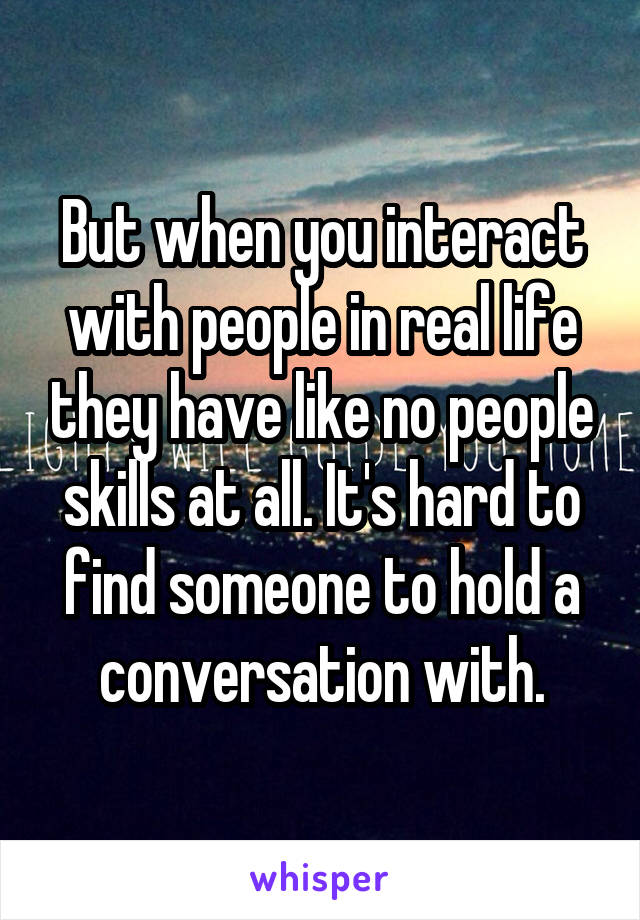 But when you interact with people in real life they have like no people skills at all. It's hard to find someone to hold a conversation with.