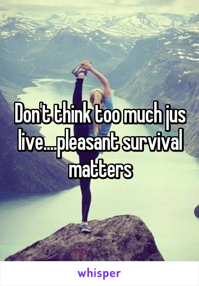 Don't think too much jus live....pleasant survival matters