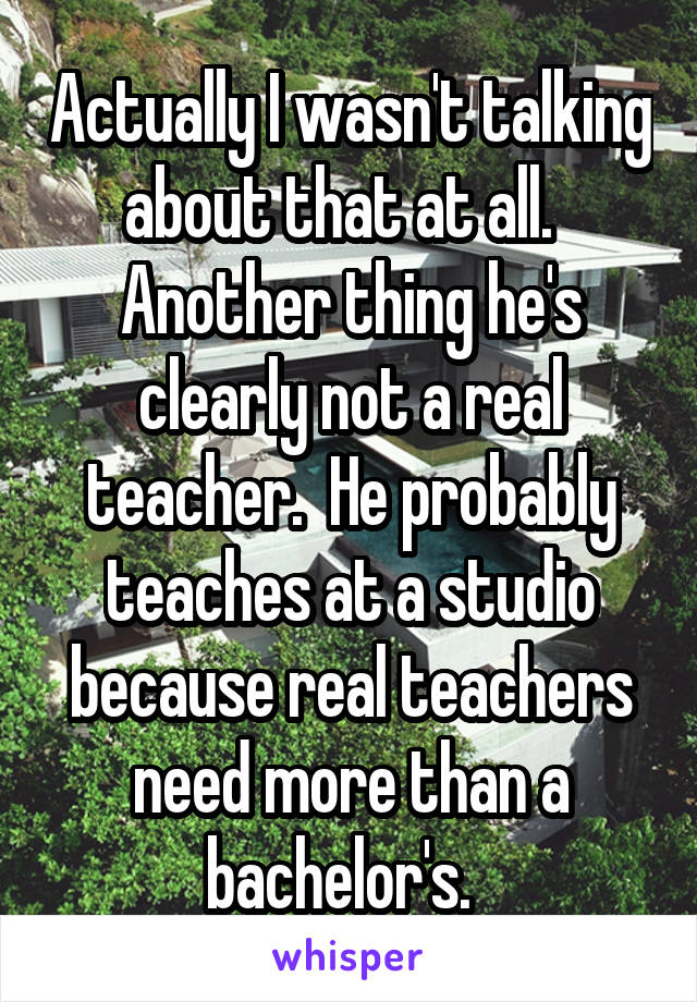 Actually I wasn't talking about that at all.   Another thing he's clearly not a real teacher.  He probably teaches at a studio because real teachers need more than a bachelor's.  