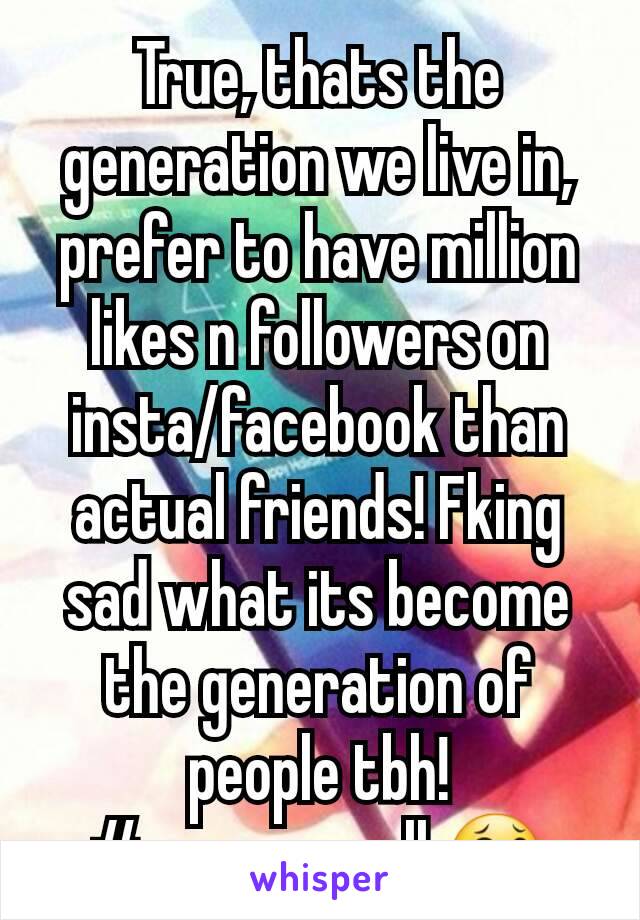 True, thats the generation we live in, prefer to have million likes n followers on insta/facebook than actual friends! Fking sad what its become the generation of people tbh! #screwyouall 😂