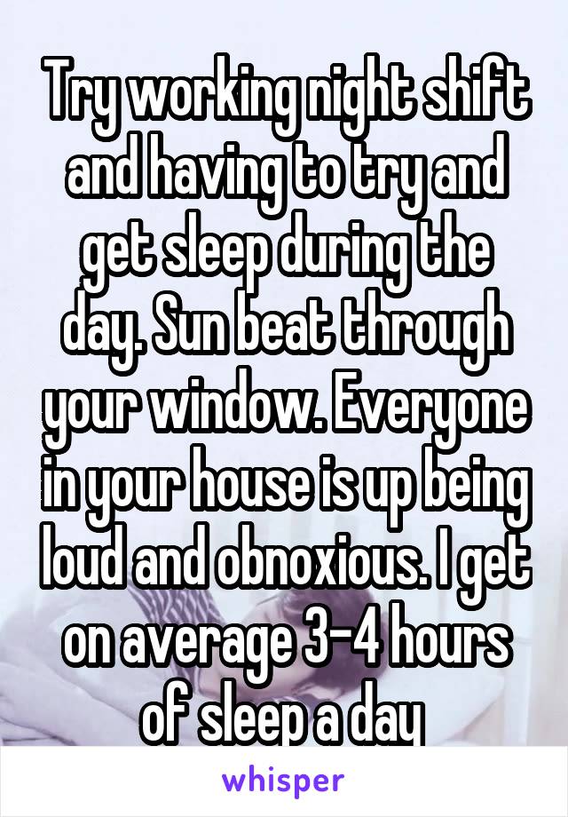 Try working night shift and having to try and get sleep during the day. Sun beat through your window. Everyone in your house is up being loud and obnoxious. I get on average 3-4 hours of sleep a day 