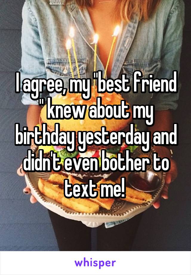 I agree, my "best friend " knew about my birthday yesterday and didn't even bother to text me! 