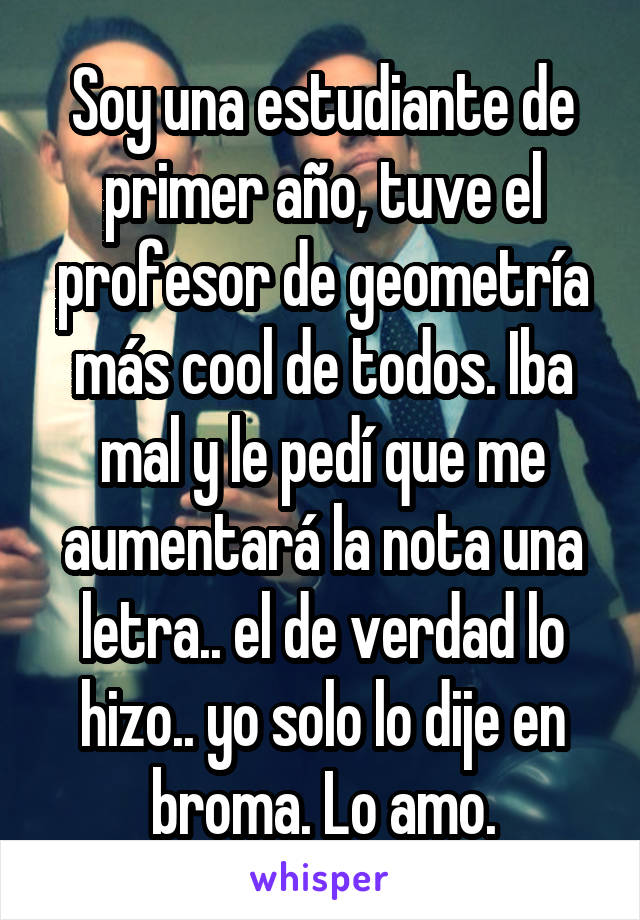 Soy una estudiante de primer año, tuve el profesor de geometría más cool de todos. Iba mal y le pedí que me aumentará la nota una letra.. el de verdad lo hizo.. yo solo lo dije en broma. Lo amo.