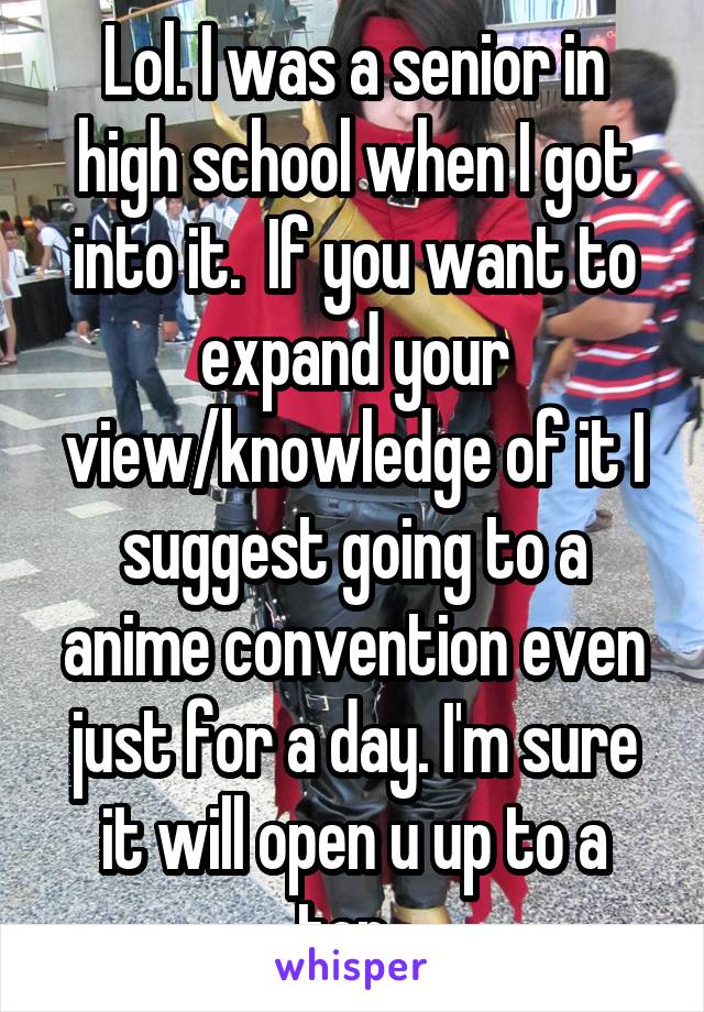 Lol. I was a senior in high school when I got into it.  If you want to expand your view/knowledge of it I suggest going to a anime convention even just for a day. I'm sure it will open u up to a ton. 