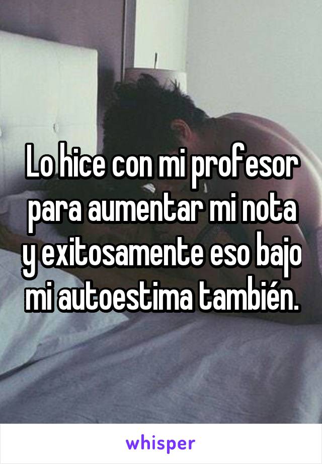 Lo hice con mi profesor para aumentar mi nota y exitosamente eso bajo mi autoestima también.