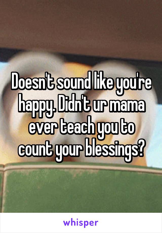 Doesn't sound like you're happy. Didn't ur mama ever teach you to count your blessings?