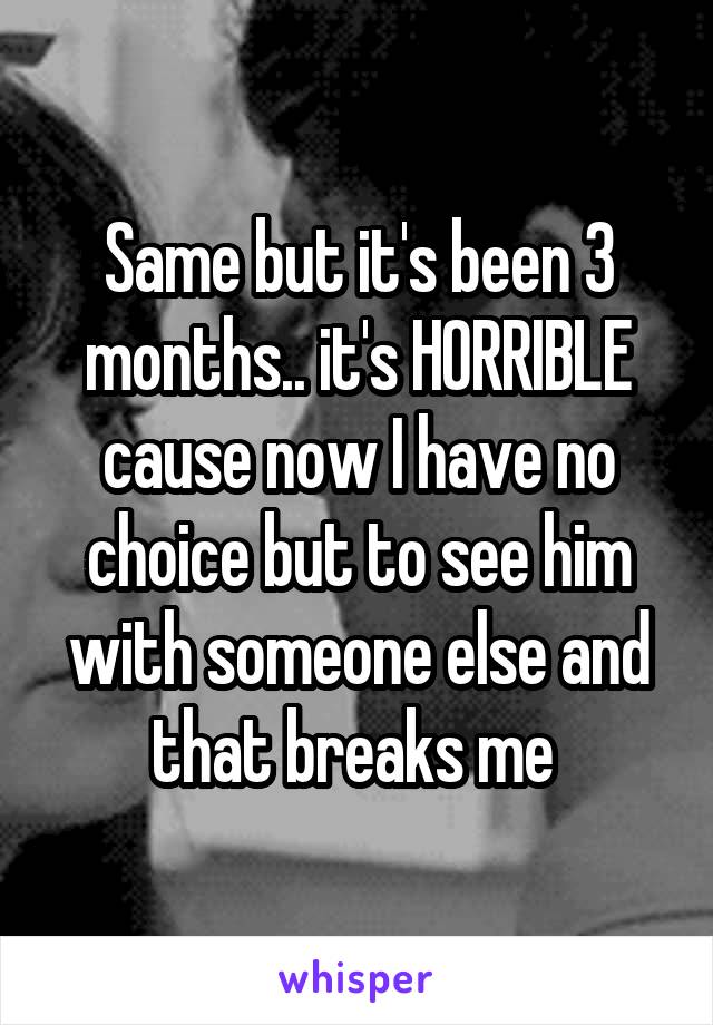 Same but it's been 3 months.. it's HORRIBLE cause now I have no choice but to see him with someone else and that breaks me 