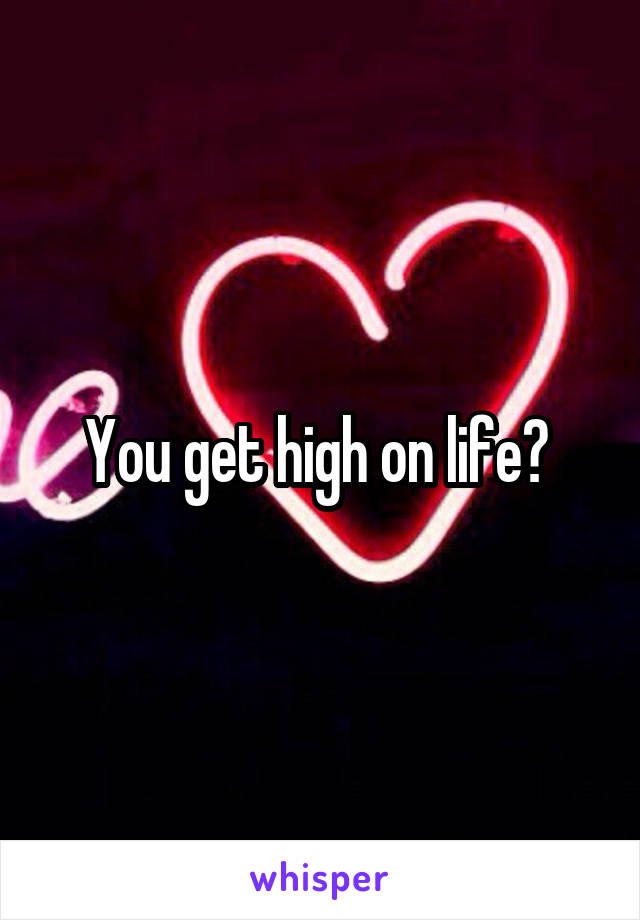 You get high on life? 