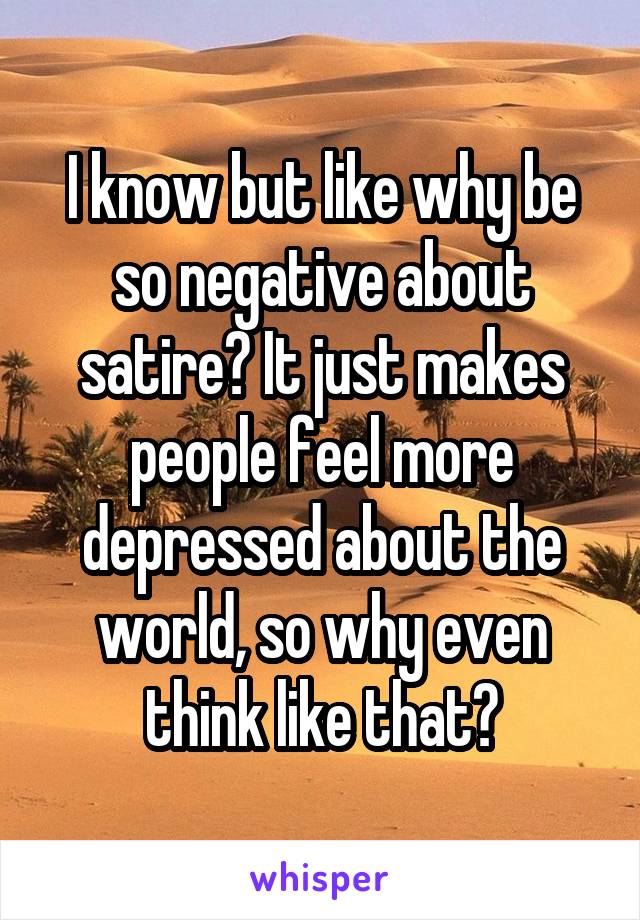 I know but like why be so negative about satire? It just makes people feel more depressed about the world, so why even think like that?