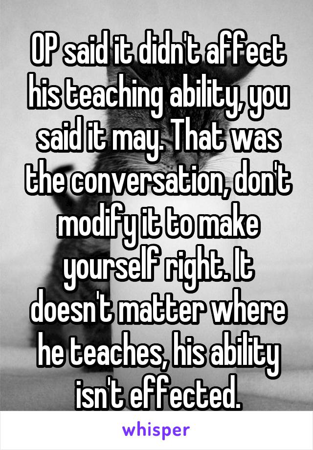 OP said it didn't affect his teaching ability, you said it may. That was the conversation, don't modify it to make yourself right. It doesn't matter where he teaches, his ability isn't effected.