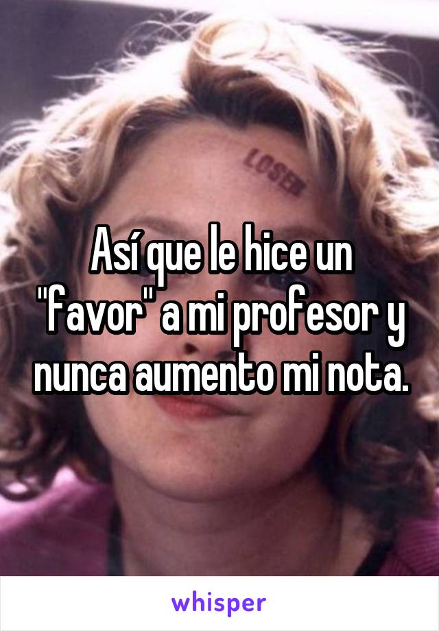 Así que le hice un "favor" a mi profesor y nunca aumento mi nota.