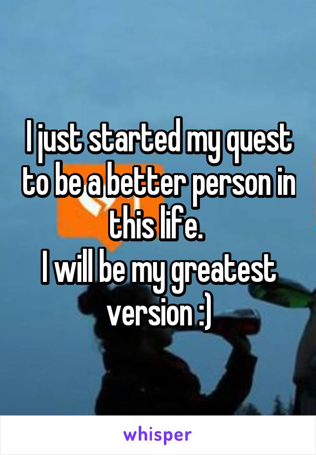 I just started my quest to be a better person in this life. 
I will be my greatest version :)