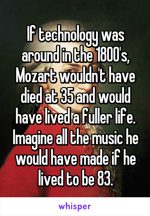 If technology was around in the 1800's, Mozart wouldn't have died at 35 and would have lived a fuller life. Imagine all the music he would have made if he lived to be 83.