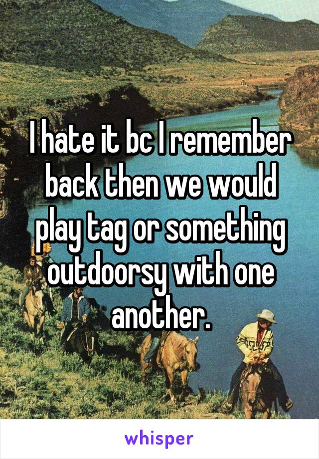 I hate it bc I remember back then we would play tag or something outdoorsy with one another.