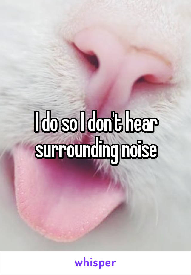 I do so I don't hear surrounding noise