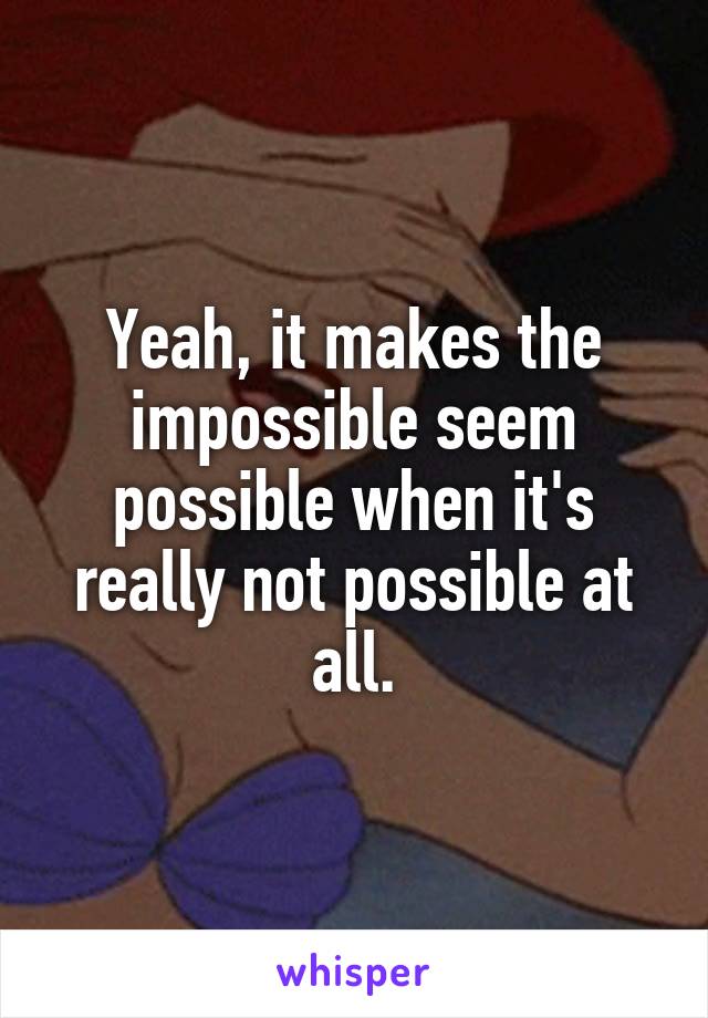 Yeah, it makes the impossible seem possible when it's really not possible at all.