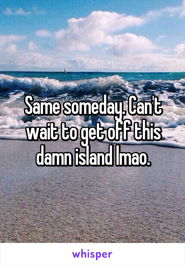 Same someday. Can't wait to get off this damn island lmao.