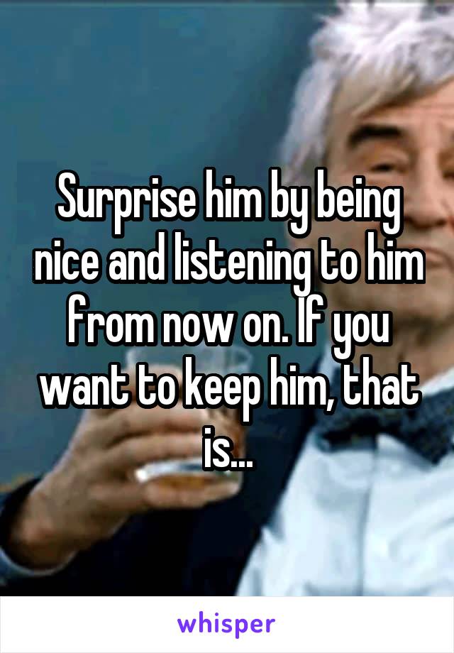 Surprise him by being nice and listening to him from now on. If you want to keep him, that is...