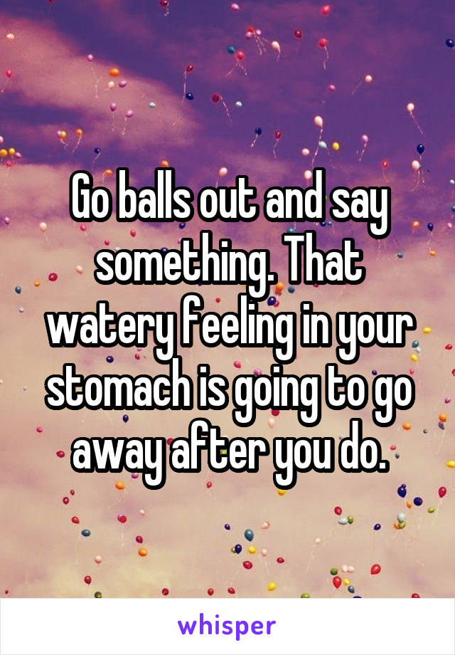 Go balls out and say something. That watery feeling in your stomach is going to go away after you do.