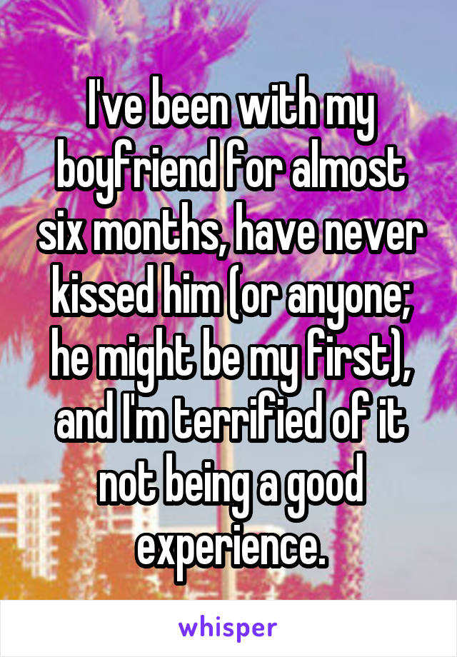 I've been with my boyfriend for almost six months, have never kissed him (or anyone; he might be my first), and I'm terrified of it not being a good experience.