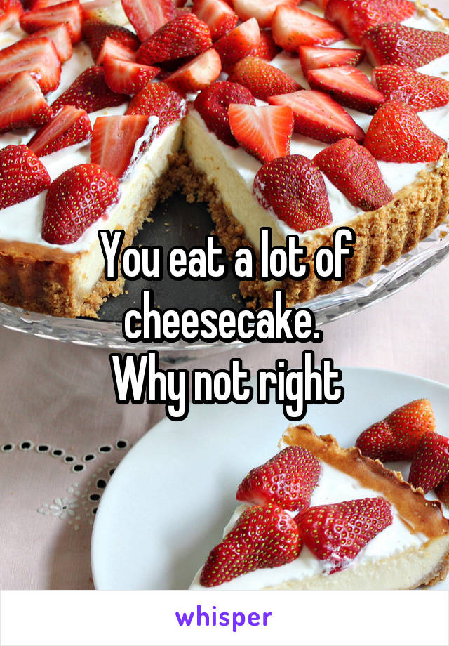 You eat a lot of cheesecake. 
Why not right